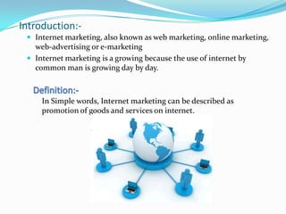 Introduction:-
  Internet marketing, also known as web marketing, online marketing,
   web-advertising or e-marketing
  Internet marketing is a growing because the use of internet by
   common man is growing day by day.



     In Simple words, Internet marketing can be described as
     promotion of goods and services on internet.
 