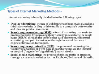 Internet marketing is broadly divided in to the following types:

 Display advertising: the use of web banners or banner ads placed on a
  third-party website or blog to drive traffic to a company's own website
  and increase product awareness.
 Search engine marketing (SEM): a form of marketing that seeks to
  promote websites by increasing their visibility in search engine result
  pages (SERPs) through the use of either paid placement, contextual
  advertising, and paid inclusion, or through the use of free search
  engine optimization techniques.
 Search engine optimization (SEO): the process of improving the
  visibility of a website or a web page in search engines via the "natural"
  or un-paid ("organic" or "algorithmic") search results.
 Social media marketing: the process of gaining traffic or attention
  through social media websites such as Facebook, Twitter and LinkedIn.
 