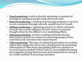 Email marketing: involves directly marketing a commercial
    message to a group of people using electronic mail.
   Referral marketing: a method of promoting products or services
    to new customers through referrals, usually word of mouth.
   Affiliate marketing: a marketing practice in which a business
    rewards one or more affiliates for each visitor or customer
    brought about by the affiliate's own marketing efforts.
   Inbound marketing: involves creating and freely sharing
    informative content as a means of converting prospects into
    customers and customers into repeat buyers.
   Video marketing: This type of marketing specializes in creating
    videos that engage the viewer into a buying state by presenting
    information in video form and guiding them to a product or
    service[citation needed] Online video is increasingly becoming
    more popular among internet users and companies are seeing it
    as a viable method of attracting customers.
 