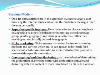  One-to-one approaches: In this approach marketers target a user
  browsing the Internet alone and so that the marketers' messages reach
  the user personally.
 Appeal to specific interests: Here the marketers place an emphasis
  on appealing to a specific behavior or interest eg. according to age
  group, gender, geography, and other general factors, rather than
  reaching out to a broadly defined demographic.
 Niche marketing: Niche internet marketing focuses on marketing
  products and services which are, or can appear, tailor-made for a
  specific subset of consumers who are expected to buy the product or
  service with a specific motivation.
 Geo-targeting/and Geo-Marketing : are the methods of determining
  the geolocation of a website visitor with geolocation software and
  delivering different content to that visitor based on his or her location.
 