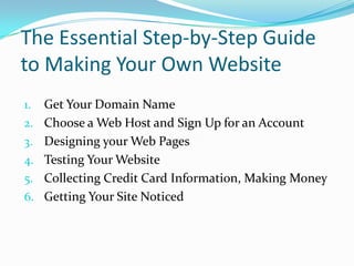 The Essential Step-by-Step Guide
to Making Your Own Website
1.   Get Your Domain Name
2.   Choose a Web Host and Sign Up for an Account
3.   Designing your Web Pages
4.   Testing Your Website
5.   Collecting Credit Card Information, Making Money
6.   Getting Your Site Noticed
 
