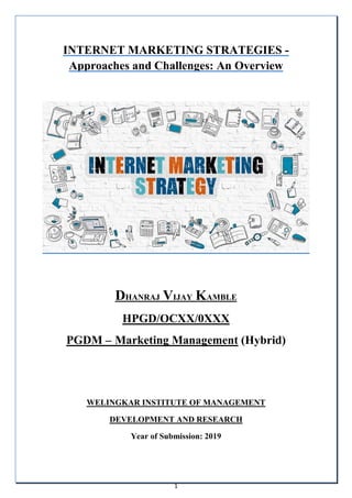 1
INTERNET MARKETING STRATEGIES -
Approaches and Challenges: An Overview
DHANRAJ VIJAY KAMBLE
HPGD/OCXX/0XXX
PGDM – Marketing Management (Hybrid)
WELINGKAR INSTITUTE OF MANAGEMENT
DEVELOPMENT AND RESEARCH
Year of Submission: 2019
 