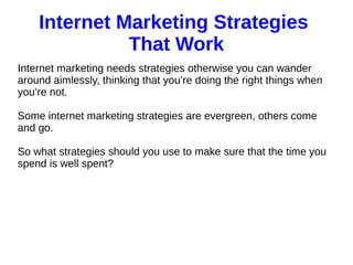 Internet Marketing Strategies
That Work
Internet marketing needs strategies otherwise you can wander
around aimlessly, thinking that you’re doing the right things when
you’re not.
Some internet marketing strategies are evergreen, others come
and go.
So what strategies should you use to make sure that the time you
spend is well spent?
 