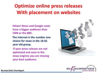 Optimize online press releases
              With placement on websites

           Yahoo! News and Google news
           have a bigger audience than
           CNN or the BBC.
           The internet is the number one
           choice for news in the 16-65
           year old group.
            If your press release are not
           optimized and seen in the
           news engines you are missing
           your best audience.


Mumbai.Delhi.Chandigarh
 