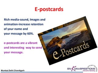 E-postcards
  Rich media-sound, Images and
  animation-increase retention
  of your name and
  your message by 60%.

  e-postcards are a vibrant
  and interesting way to send
  your message.




Mumbai.Delhi.Chandigarh
 