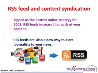 RSS feed and content syndication
            Tipped as the hottest online strategy for
            2005, RSS feeds increase the reach of your
            content.

            RSS feeds are also a new way to alert
            journalists to your news.




Mumbai.Delhi.Chandigarh
 
