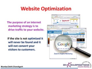 Website Optimization

      The purpose of an internet
       marketing strategy is to
       drive traffic to your website.

      If the site is not optimized it
       will never be found and it
       will not convert your
       visitors to customers.




Mumbai.Delhi.Chandigarh
 