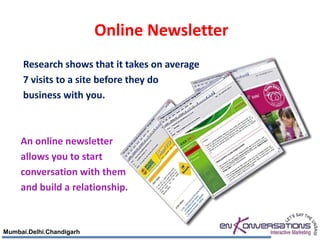 Online Newsletter
     Research shows that it takes on average
     7 visits to a site before they do
     business with you.



     An online newsletter
     allows you to start
     conversation with them
     and build a relationship.



Mumbai.Delhi.Chandigarh
 
