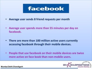 • Average user sends 8 friend requests per month

    • Average user spends more than 55 minutes per day on
      facebook.

    • There are more than 100 million active users currently
      accessing facebook through their mobile devices.

    • People that use facebook on their mobile devices are twice
      more active on face book than non-mobile users.


Mumbai.Delhi.Chandigarh
 