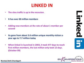 LINKED IN
    • The sites traffic is up in the recession.

    • It has over 60 million members

    • Adding new members at the rate of about 1 member per
      second

    • Its gone from about 3.6 million unique monthly visitors a
      year ago to 7.7 million today

    • When linked in launched in 2003, it took 477 days to reach
      first million members, the last million only took 12 days.
      (October 09)



Mumbai.Delhi.Chandigarh
 