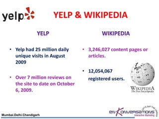 YELP & WIKIPEDIA


    • Yelp had 25 million daily     • 3,246,027 content pages or
      unique visits in August         articles.
      2009
                                    • 12,054,067
    • Over 7 million reviews on       registered users.
      the site to date on October
      6, 2009.



Mumbai.Delhi.Chandigarh
 