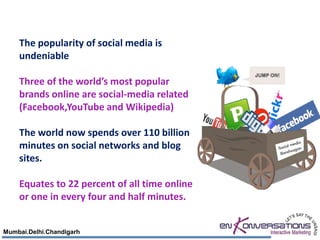 The popularity of social media is
    undeniable

    Three of the world’s most popular
    brands online are social-media related
    (Facebook,YouTube and Wikipedia)

    The world now spends over 110 billion
    minutes on social networks and blog
    sites.

    Equates to 22 percent of all time online
    or one in every four and half minutes.


Mumbai.Delhi.Chandigarh
 