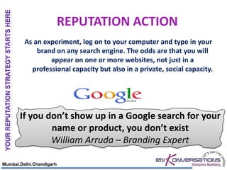 REPUTATION ACTION
         As an experiment, log on to your computer and type in your
             brand on any search engine. The odds are that you will
                 appear on one or more websites, not just in a
           professional capacity but also in a private, social capacity.




       If you don’t show up in a Google search for your
               name or product, you don’t exist
               William Arruda – Branding Expert

Mumbai.Delhi.Chandigarh
 