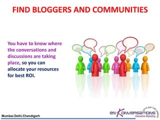 FIND BLOGGERS AND COMMUNITIES


   You have to know where
   the conversations and
   discussions are taking
   place, so you can
   allocate your resources
   for best ROI.




Mumbai.Delhi.Chandigarh
 