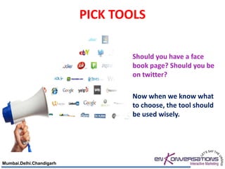 PICK TOOLS

                                  Should you have a face
                                  book page? Should you be
                                  on twitter?

                                  Now when we know what
                                  to choose, the tool should
                                  be used wisely.




Mumbai.Delhi.Chandigarh
 