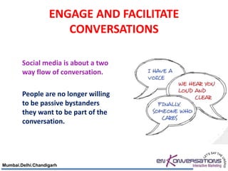 ENGAGE AND FACILITATE
                      CONVERSATIONS

        Social media is about a two
        way flow of conversation.

        People are no longer willing
        to be passive bystanders
        they want to be part of the
        conversation.




Mumbai.Delhi.Chandigarh
 