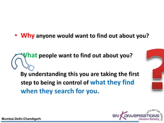 • Why anyone would want to find out about you?

       • What people want to find out about you?

          By understanding this you are taking the first
          step to being in control of what they find
           when they search for you.


Mumbai.Delhi.Chandigarh
 