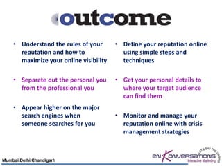 • Understand the rules of your      • Define your reputation online
      reputation and how to               using simple steps and
      maximize your online visibility     techniques

    • Separate out the personal you     • Get your personal details to
      from the professional you           where your target audience
                                          can find them
    • Appear higher on the major
      search engines when               • Monitor and manage your
      someone searches for you            reputation online with crisis
                                          management strategies



Mumbai.Delhi.Chandigarh
 
