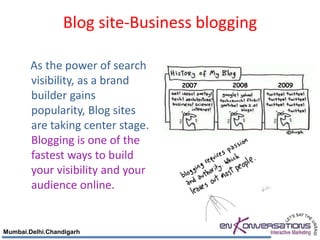 Blog site-Business blogging

        As the power of search
        visibility, as a brand     2007   2008   2009
        builder gains
        popularity, Blog sites
        are taking center stage.
        Blogging is one of the
        fastest ways to build
        your visibility and your
        audience online.


Mumbai.Delhi.Chandigarh
 