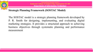 Sanjivani Rural Education Society’s
Sanjivani College of Engineering, Kopargaon-423 603
Department of Information Technology
Strategic Planning Framework (SOSTAC Model)
The SOSTAC model is a strategic planning framework developed by
P. R. Smith for designing, implementing, and evaluating digital
marketing strategies. It provides a structured approach to achieving
business objectives through systematic planning and performance
measurement
 