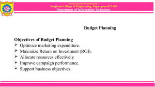 Sanjivani Rural Education Society’s
Sanjivani College of Engineering, Kopargaon-423 603
Department of Information Technology
Budget Planning
Objectives of Budget Planning
 Optimize marketing expenditure.
 Maximize Return on Investment (ROI).
 Allocate resources effectively.
 Improve campaign performance.
 Support business objectives.
 