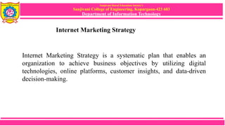 Sanjivani Rural Education Society’s
Sanjivani College of Engineering, Kopargaon-423 603
Department of Information Technology
Internet Marketing Strategy
Internet Marketing Strategy is a systematic plan that enables an
organization to achieve business objectives by utilizing digital
technologies, online platforms, customer insights, and data-driven
decision-making.
 
