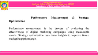 Sanjivani Rural Education Society’s
Sanjivani College of Engineering, Kopargaon-423 603
Department of Information Technology
Performance Measurement & Strategy
Optimization
Performance measurement is the process of evaluating the
effectiveness of digital marketing campaigns using measurable
results. Strategy optimization uses these insights to improve future
marketing performance.
 