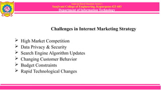 Sanjivani Rural Education Society’s
Sanjivani College of Engineering, Kopargaon-423 603
Department of Information Technology
Challenges in Internet Marketing Strategy
 High Market Competition
 Data Privacy & Security
 Search Engine Algorithm Updates
 Changing Customer Behavior
 Budget Constraints
 Rapid Technological Changes
 
