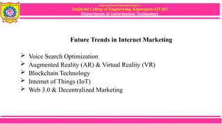 Sanjivani Rural Education Society’s
Sanjivani College of Engineering, Kopargaon-423 603
Department of Information Technology
Future Trends in Internet Marketing
 Voice Search Optimization
 Augmented Reality (AR) & Virtual Reality (VR)
 Blockchain Technology
 Internet of Things (IoT)
 Web 3.0 & Decentralized Marketing
 