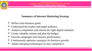 Sanjivani Rural Education Society’s
Sanjivani College of Engineering, Kopargaon-423 603
Department of Information Technology
Summary of Internet Marketing Strategy
 Define clear business goals.
 Understand the market and target audience.
 Analyze competitors and choose the right digital channels.
 Create valuable content and plan the budget.
 Execute campaigns and measure performance.
 Continuously optimize strategies for business growth.
 Adopt emerging technologies to stay competitive.
 