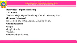 Sanjivani Rural Education Society’s
Sanjivani College of Engineering, Kopargaon-423 603
Department of Information Technology
References – Digital Marketing
Text Books
Vandana Ahuja, Digital Marketing, Oxford University Press.
(Primary Reference)
Ian Dodson, The Art of Digital Marketing, Wiley.
Online Resources
Google
Google Scholar
YouTube
Oxford University Press
 