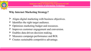 Sanjivani Rural Education Society’s
Sanjivani College of Engineering, Kopargaon-423 603
Department of Information Technology
Why Internet Marketing Strategy?
 Aligns digital marketing with business objectives.
 Identifies the right target audience.
 Optimizes marketing budget and resources.
 Improves customer engagement and conversion.
 Enables data-driven decision making.
 Measures campaign performance and ROI.
 Creates sustainable competitive advantage.
 