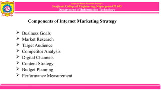 Sanjivani Rural Education Society’s
Sanjivani College of Engineering, Kopargaon-423 603
Department of Information Technology
Components of Internet Marketing Strategy
 Business Goals
 Market Research
 Target Audience
 Competitor Analysis
 Digital Channels
 Content Strategy
 Budget Planning
 Performance Measurement
 