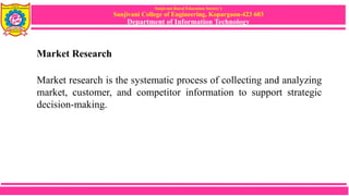 Sanjivani Rural Education Society’s
Sanjivani College of Engineering, Kopargaon-423 603
Department of Information Technology
Market Research
Market research is the systematic process of collecting and analyzing
market, customer, and competitor information to support strategic
decision-making.
 