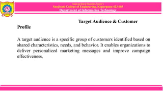 Sanjivani Rural Education Society’s
Sanjivani College of Engineering, Kopargaon-423 603
Department of Information Technology
Target Audience & Customer
Profile
A target audience is a specific group of customers identified based on
shared characteristics, needs, and behavior. It enables organizations to
deliver personalized marketing messages and improve campaign
effectiveness.
 
