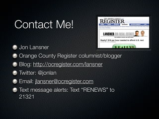 Contact Me!
Jon Lansner
Orange County Register columnist/blogger
Blog: http://ocregister.com/lansner
Twitter: @jonlan
Email: jlansner@ocregister.com
Text message alerts: Text “RENEWS” to
21321
 