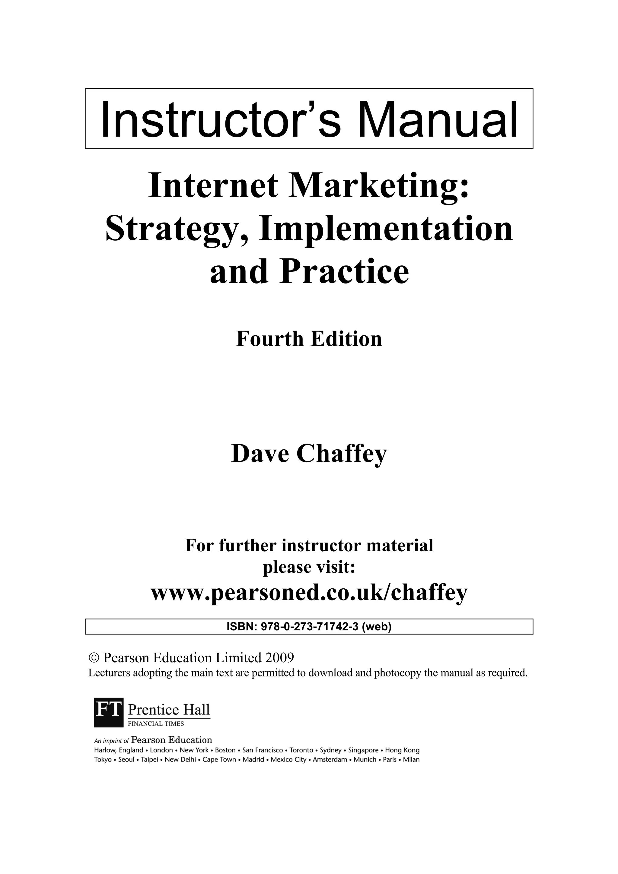 Instructor’s Manual
Internet Marketing:
Strategy, Implementation
and Practice
Fourth Edition
Dave Chaffey
For further instructor material
please visit:
www.pearsoned.co.uk/chaffey
ISBN: 978-0-273-71742-3 (web)
 Pearson Education Limited 2009
Lecturers adopting the main text are permitted to download and photocopy the manual as required.
 