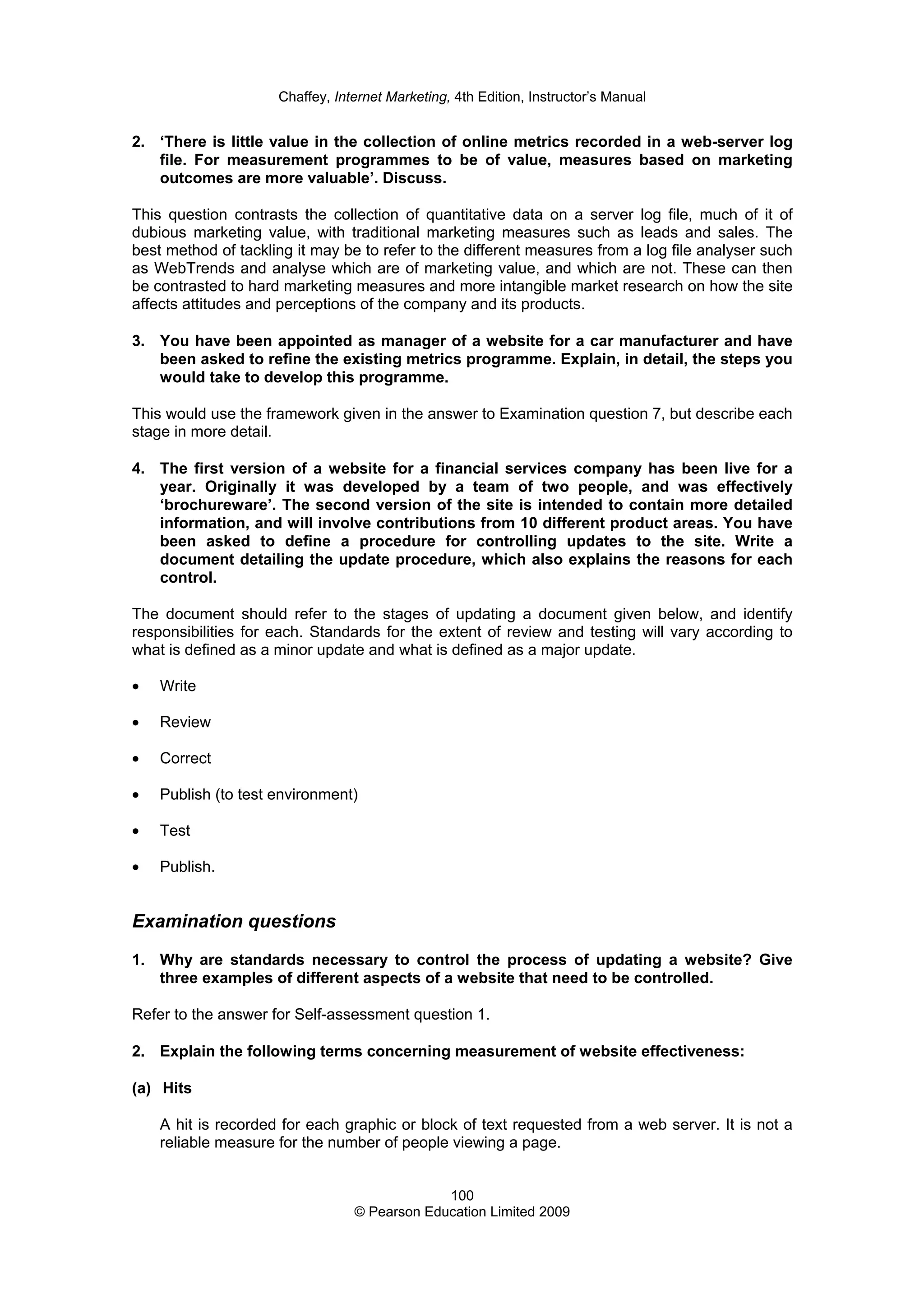 Chaffey, Internet Marketing, 4th Edition, Instructor’s Manual
100
© Pearson Education Limited 2009
2. ‘There is little value in the collection of online metrics recorded in a web-server log
file. For measurement programmes to be of value, measures based on marketing
outcomes are more valuable’. Discuss.
This question contrasts the collection of quantitative data on a server log file, much of it of
dubious marketing value, with traditional marketing measures such as leads and sales. The
best method of tackling it may be to refer to the different measures from a log file analyser such
as WebTrends and analyse which are of marketing value, and which are not. These can then
be contrasted to hard marketing measures and more intangible market research on how the site
affects attitudes and perceptions of the company and its products.
3. You have been appointed as manager of a website for a car manufacturer and have
been asked to refine the existing metrics programme. Explain, in detail, the steps you
would take to develop this programme.
This would use the framework given in the answer to Examination question 7, but describe each
stage in more detail.
4. The first version of a website for a financial services company has been live for a
year. Originally it was developed by a team of two people, and was effectively
‘brochureware’. The second version of the site is intended to contain more detailed
information, and will involve contributions from 10 different product areas. You have
been asked to define a procedure for controlling updates to the site. Write a
document detailing the update procedure, which also explains the reasons for each
control.
The document should refer to the stages of updating a document given below, and identify
responsibilities for each. Standards for the extent of review and testing will vary according to
what is defined as a minor update and what is defined as a major update.
• Write
• Review
• Correct
• Publish (to test environment)
• Test
• Publish.
Examination questions
1. Why are standards necessary to control the process of updating a website? Give
three examples of different aspects of a website that need to be controlled.
Refer to the answer for Self-assessment question 1.
2. Explain the following terms concerning measurement of website effectiveness:
(a) Hits
A hit is recorded for each graphic or block of text requested from a web server. It is not a
reliable measure for the number of people viewing a page.
 