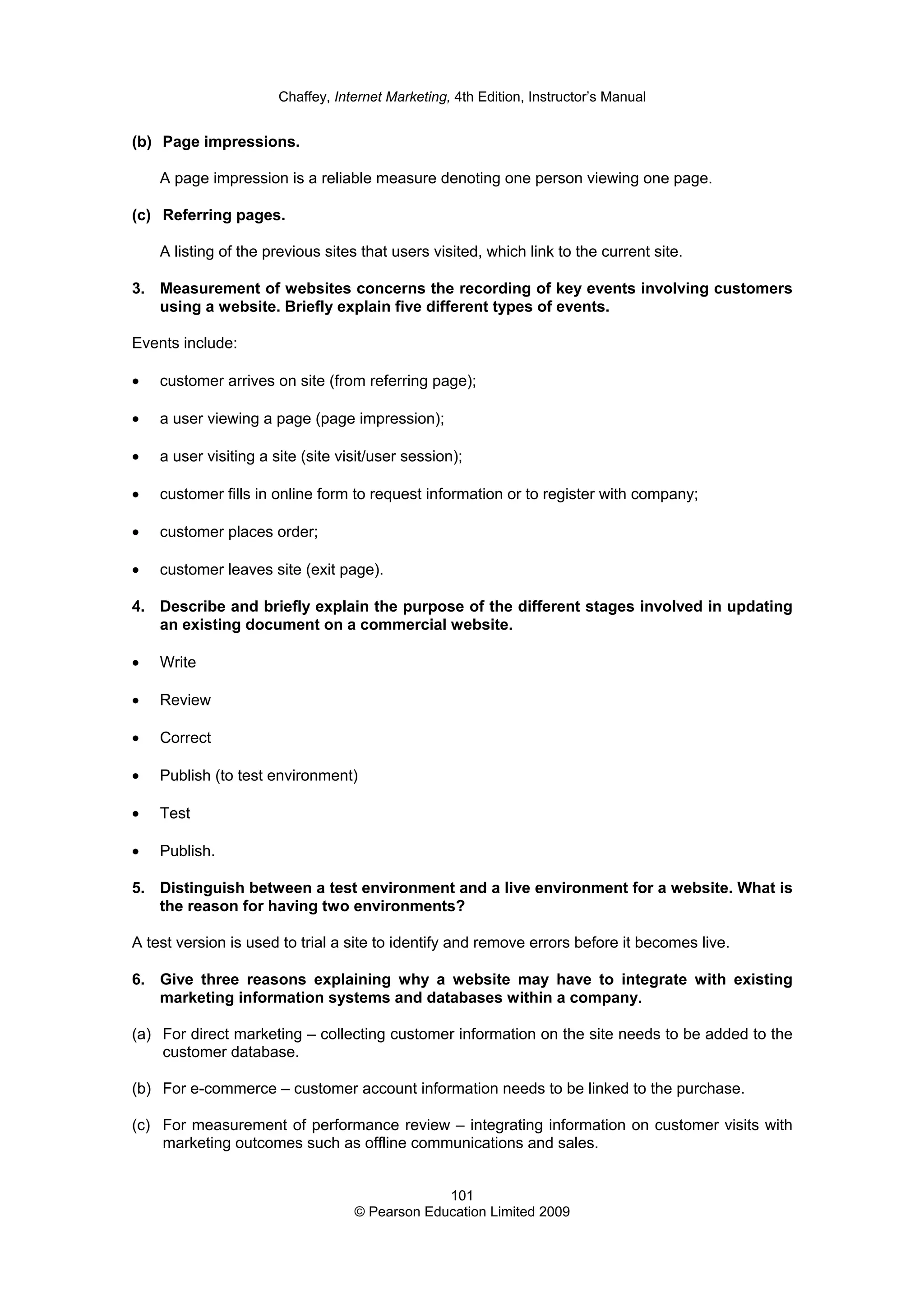 Chaffey, Internet Marketing, 4th Edition, Instructor’s Manual
101
© Pearson Education Limited 2009
(b) Page impressions.
A page impression is a reliable measure denoting one person viewing one page.
(c) Referring pages.
A listing of the previous sites that users visited, which link to the current site.
3. Measurement of websites concerns the recording of key events involving customers
using a website. Briefly explain five different types of events.
Events include:
• customer arrives on site (from referring page);
• a user viewing a page (page impression);
• a user visiting a site (site visit/user session);
• customer fills in online form to request information or to register with company;
• customer places order;
• customer leaves site (exit page).
4. Describe and briefly explain the purpose of the different stages involved in updating
an existing document on a commercial website.
• Write
• Review
• Correct
• Publish (to test environment)
• Test
• Publish.
5. Distinguish between a test environment and a live environment for a website. What is
the reason for having two environments?
A test version is used to trial a site to identify and remove errors before it becomes live.
6. Give three reasons explaining why a website may have to integrate with existing
marketing information systems and databases within a company.
(a) For direct marketing – collecting customer information on the site needs to be added to the
customer database.
(b) For e-commerce – customer account information needs to be linked to the purchase.
(c) For measurement of performance review – integrating information on customer visits with
marketing outcomes such as offline communications and sales.
 