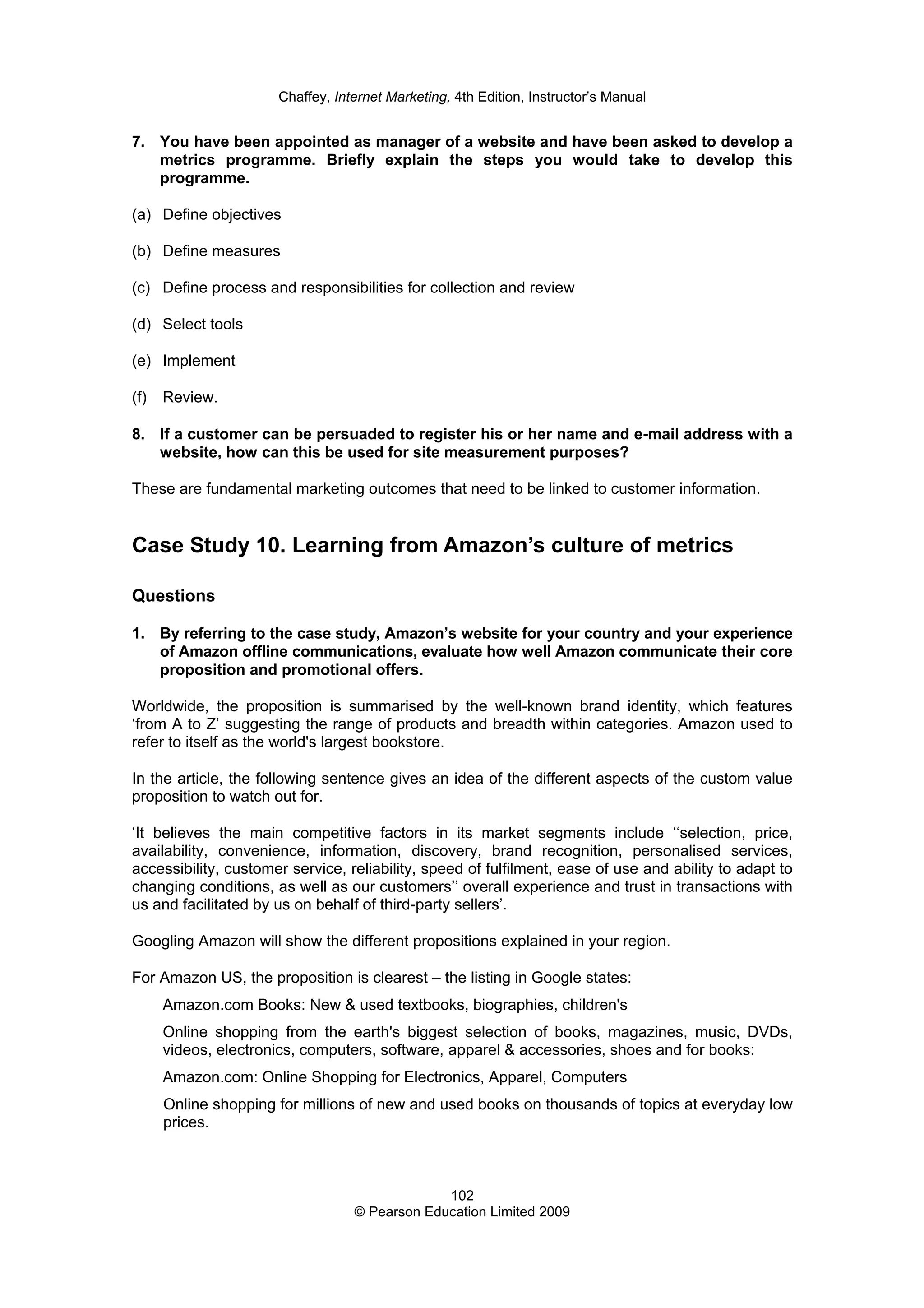 Chaffey, Internet Marketing, 4th Edition, Instructor’s Manual
102
© Pearson Education Limited 2009
7. You have been appointed as manager of a website and have been asked to develop a
metrics programme. Briefly explain the steps you would take to develop this
programme.
(a) Define objectives
(b) Define measures
(c) Define process and responsibilities for collection and review
(d) Select tools
(e) Implement
(f) Review.
8. If a customer can be persuaded to register his or her name and e-mail address with a
website, how can this be used for site measurement purposes?
These are fundamental marketing outcomes that need to be linked to customer information.
Case Study 10. Learning from Amazon’s culture of metrics
Questions
1. By referring to the case study, Amazon’s website for your country and your experience
of Amazon offline communications, evaluate how well Amazon communicate their core
proposition and promotional offers.
Worldwide, the proposition is summarised by the well-known brand identity, which features
‘from A to Z’ suggesting the range of products and breadth within categories. Amazon used to
refer to itself as the world's largest bookstore.
In the article, the following sentence gives an idea of the different aspects of the custom value
proposition to watch out for.
‘It believes the main competitive factors in its market segments include ‘‘selection, price,
availability, convenience, information, discovery, brand recognition, personalised services,
accessibility, customer service, reliability, speed of fulfilment, ease of use and ability to adapt to
changing conditions, as well as our customers’’ overall experience and trust in transactions with
us and facilitated by us on behalf of third-party sellers’.
Googling Amazon will show the different propositions explained in your region.
For Amazon US, the proposition is clearest – the listing in Google states:
Amazon.com Books: New & used textbooks, biographies, children's
Online shopping from the earth's biggest selection of books, magazines, music, DVDs,
videos, electronics, computers, software, apparel & accessories, shoes and for books:
Amazon.com: Online Shopping for Electronics, Apparel, Computers
Online shopping for millions of new and used books on thousands of topics at everyday low
prices.
 