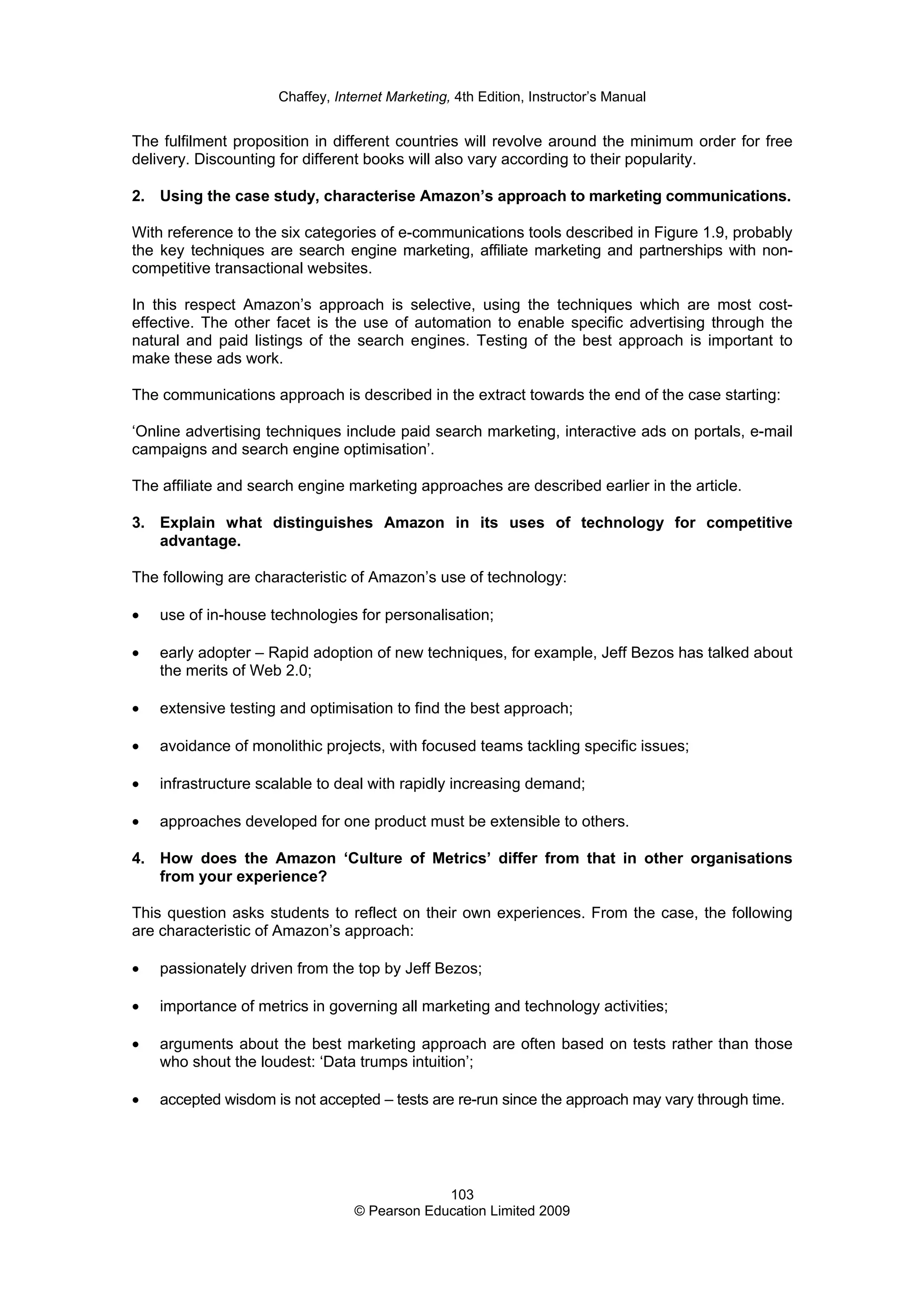 Chaffey, Internet Marketing, 4th Edition, Instructor’s Manual
103
© Pearson Education Limited 2009
The fulfilment proposition in different countries will revolve around the minimum order for free
delivery. Discounting for different books will also vary according to their popularity.
2. Using the case study, characterise Amazon’s approach to marketing communications.
With reference to the six categories of e-communications tools described in Figure 1.9, probably
the key techniques are search engine marketing, affiliate marketing and partnerships with non-
competitive transactional websites.
In this respect Amazon’s approach is selective, using the techniques which are most cost-
effective. The other facet is the use of automation to enable specific advertising through the
natural and paid listings of the search engines. Testing of the best approach is important to
make these ads work.
The communications approach is described in the extract towards the end of the case starting:
‘Online advertising techniques include paid search marketing, interactive ads on portals, e-mail
campaigns and search engine optimisation’.
The affiliate and search engine marketing approaches are described earlier in the article.
3. Explain what distinguishes Amazon in its uses of technology for competitive
advantage.
The following are characteristic of Amazon’s use of technology:
• use of in-house technologies for personalisation;
• early adopter – Rapid adoption of new techniques, for example, Jeff Bezos has talked about
the merits of Web 2.0;
• extensive testing and optimisation to find the best approach;
• avoidance of monolithic projects, with focused teams tackling specific issues;
• infrastructure scalable to deal with rapidly increasing demand;
• approaches developed for one product must be extensible to others.
4. How does the Amazon ‘Culture of Metrics’ differ from that in other organisations
from your experience?
This question asks students to reflect on their own experiences. From the case, the following
are characteristic of Amazon’s approach:
• passionately driven from the top by Jeff Bezos;
• importance of metrics in governing all marketing and technology activities;
• arguments about the best marketing approach are often based on tests rather than those
who shout the loudest: ‘Data trumps intuition’;
• accepted wisdom is not accepted – tests are re-run since the approach may vary through time.
 