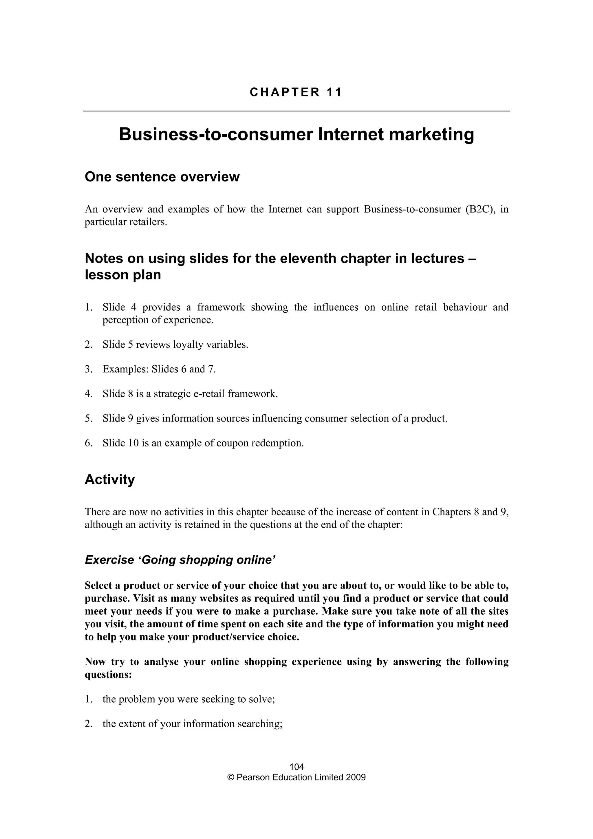 104
© Pearson Education Limited 2009
C H A P T E R 1 1
Business-to-consumer Internet marketing
One sentence overview
An overview and examples of how the Internet can support Business-to-consumer (B2C), in
particular retailers.
Notes on using slides for the eleventh chapter in lectures –
lesson plan
1. Slide 4 provides a framework showing the influences on online retail behaviour and
perception of experience.
2. Slide 5 reviews loyalty variables.
3. Examples: Slides 6 and 7.
4. Slide 8 is a strategic e-retail framework.
5. Slide 9 gives information sources influencing consumer selection of a product.
6. Slide 10 is an example of coupon redemption.
Activity
There are now no activities in this chapter because of the increase of content in Chapters 8 and 9,
although an activity is retained in the questions at the end of the chapter:
Exercise ‘Going shopping online’
Select a product or service of your choice that you are about to, or would like to be able to,
purchase. Visit as many websites as required until you find a product or service that could
meet your needs if you were to make a purchase. Make sure you take note of all the sites
you visit, the amount of time spent on each site and the type of information you might need
to help you make your product/service choice.
Now try to analyse your online shopping experience using by answering the following
questions:
1. the problem you were seeking to solve;
2. the extent of your information searching;
 