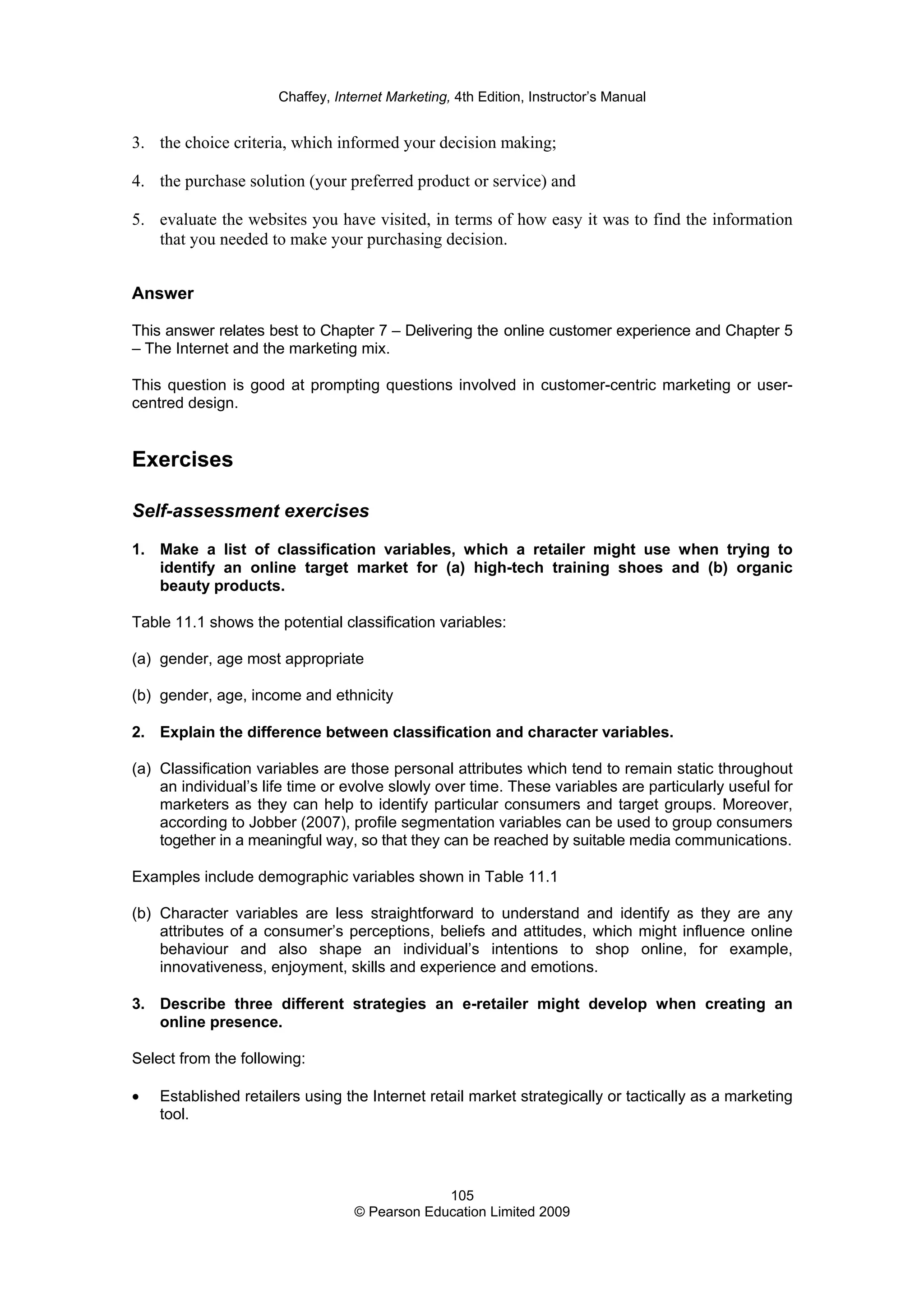 Chaffey, Internet Marketing, 4th Edition, Instructor’s Manual
105
© Pearson Education Limited 2009
3. the choice criteria, which informed your decision making;
4. the purchase solution (your preferred product or service) and
5. evaluate the websites you have visited, in terms of how easy it was to find the information
that you needed to make your purchasing decision.
Answer
This answer relates best to Chapter 7 – Delivering the online customer experience and Chapter 5
– The Internet and the marketing mix.
This question is good at prompting questions involved in customer-centric marketing or user-
centred design.
Exercises
Self-assessment exercises
1. Make a list of classification variables, which a retailer might use when trying to
identify an online target market for (a) high-tech training shoes and (b) organic
beauty products.
Table 11.1 shows the potential classification variables:
(a) gender, age most appropriate
(b) gender, age, income and ethnicity
2. Explain the difference between classification and character variables.
(a) Classification variables are those personal attributes which tend to remain static throughout
an individual’s life time or evolve slowly over time. These variables are particularly useful for
marketers as they can help to identify particular consumers and target groups. Moreover,
according to Jobber (2007), profile segmentation variables can be used to group consumers
together in a meaningful way, so that they can be reached by suitable media communications.
Examples include demographic variables shown in Table 11.1
(b) Character variables are less straightforward to understand and identify as they are any
attributes of a consumer’s perceptions, beliefs and attitudes, which might influence online
behaviour and also shape an individual’s intentions to shop online, for example,
innovativeness, enjoyment, skills and experience and emotions.
3. Describe three different strategies an e-retailer might develop when creating an
online presence.
Select from the following:
• Established retailers using the Internet retail market strategically or tactically as a marketing
tool.
 