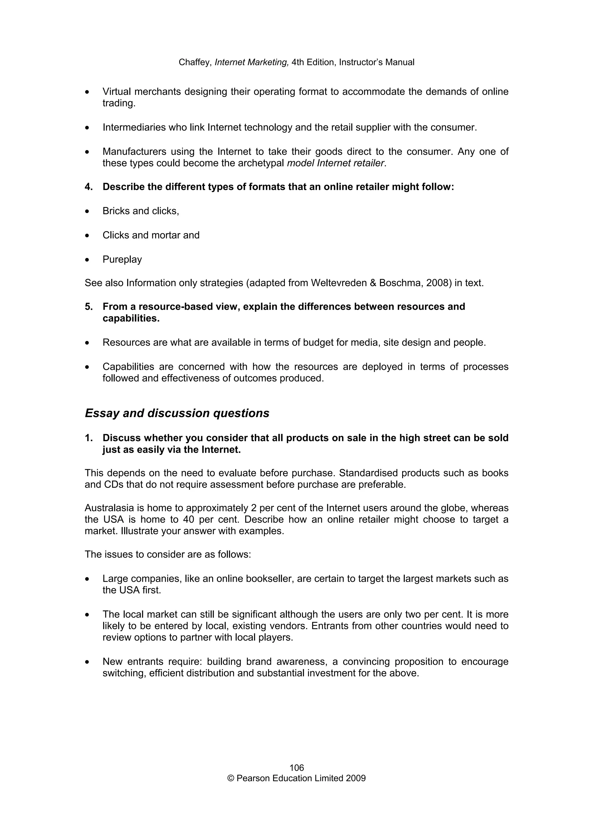 Chaffey, Internet Marketing, 4th Edition, Instructor’s Manual
106
© Pearson Education Limited 2009
• Virtual merchants designing their operating format to accommodate the demands of online
trading.
• Intermediaries who link Internet technology and the retail supplier with the consumer.
• Manufacturers using the Internet to take their goods direct to the consumer. Any one of
these types could become the archetypal model Internet retailer.
4. Describe the different types of formats that an online retailer might follow:
• Bricks and clicks,
• Clicks and mortar and
• Pureplay
See also Information only strategies (adapted from Weltevreden & Boschma, 2008) in text.
5. From a resource-based view, explain the differences between resources and
capabilities.
• Resources are what are available in terms of budget for media, site design and people.
• Capabilities are concerned with how the resources are deployed in terms of processes
followed and effectiveness of outcomes produced.
Essay and discussion questions
1. Discuss whether you consider that all products on sale in the high street can be sold
just as easily via the Internet.
This depends on the need to evaluate before purchase. Standardised products such as books
and CDs that do not require assessment before purchase are preferable.
Australasia is home to approximately 2 per cent of the Internet users around the globe, whereas
the USA is home to 40 per cent. Describe how an online retailer might choose to target a
market. Illustrate your answer with examples.
The issues to consider are as follows:
• Large companies, like an online bookseller, are certain to target the largest markets such as
the USA first.
• The local market can still be significant although the users are only two per cent. It is more
likely to be entered by local, existing vendors. Entrants from other countries would need to
review options to partner with local players.
• New entrants require: building brand awareness, a convincing proposition to encourage
switching, efficient distribution and substantial investment for the above.
 