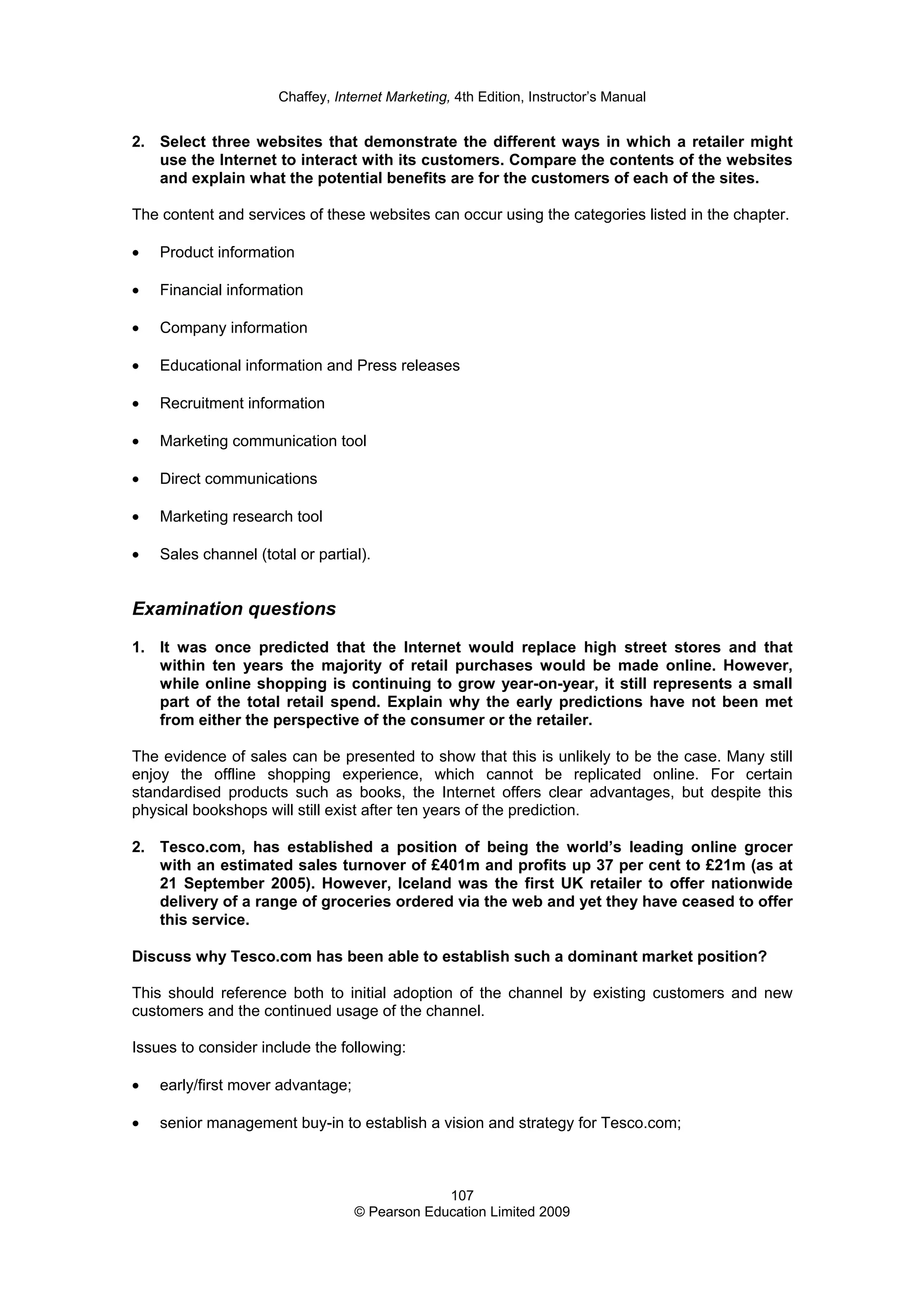 Chaffey, Internet Marketing, 4th Edition, Instructor’s Manual
107
© Pearson Education Limited 2009
2. Select three websites that demonstrate the different ways in which a retailer might
use the Internet to interact with its customers. Compare the contents of the websites
and explain what the potential benefits are for the customers of each of the sites.
The content and services of these websites can occur using the categories listed in the chapter.
• Product information
• Financial information
• Company information
• Educational information and Press releases
• Recruitment information
• Marketing communication tool
• Direct communications
• Marketing research tool
• Sales channel (total or partial).
Examination questions
1. It was once predicted that the Internet would replace high street stores and that
within ten years the majority of retail purchases would be made online. However,
while online shopping is continuing to grow year-on-year, it still represents a small
part of the total retail spend. Explain why the early predictions have not been met
from either the perspective of the consumer or the retailer.
The evidence of sales can be presented to show that this is unlikely to be the case. Many still
enjoy the offline shopping experience, which cannot be replicated online. For certain
standardised products such as books, the Internet offers clear advantages, but despite this
physical bookshops will still exist after ten years of the prediction.
2. Tesco.com, has established a position of being the world’s leading online grocer
with an estimated sales turnover of £401m and profits up 37 per cent to £21m (as at
21 September 2005). However, Iceland was the first UK retailer to offer nationwide
delivery of a range of groceries ordered via the web and yet they have ceased to offer
this service.
Discuss why Tesco.com has been able to establish such a dominant market position?
This should reference both to initial adoption of the channel by existing customers and new
customers and the continued usage of the channel.
Issues to consider include the following:
• early/first mover advantage;
• senior management buy-in to establish a vision and strategy for Tesco.com;
 