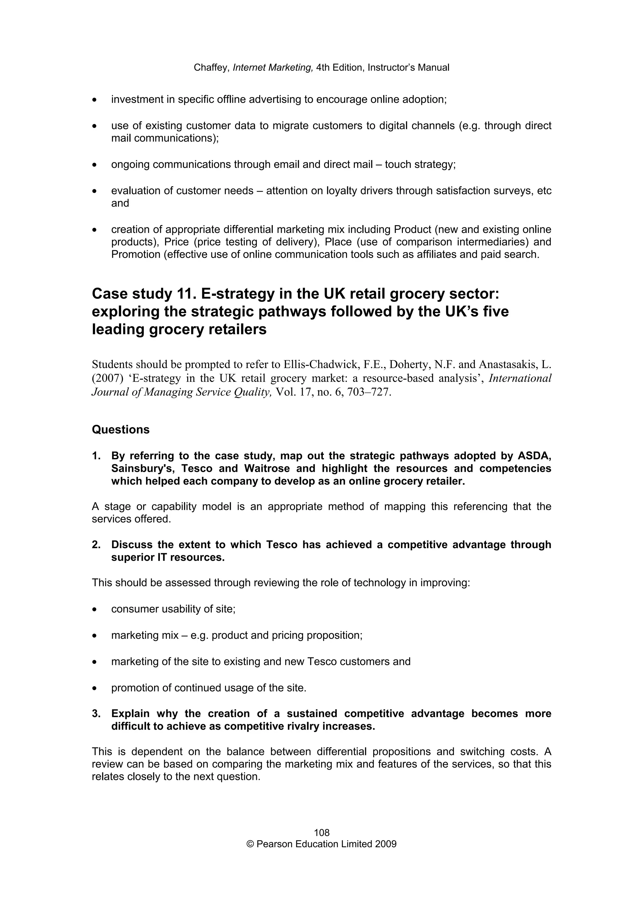 Chaffey, Internet Marketing, 4th Edition, Instructor’s Manual
108
© Pearson Education Limited 2009
• investment in specific offline advertising to encourage online adoption;
• use of existing customer data to migrate customers to digital channels (e.g. through direct
mail communications);
• ongoing communications through email and direct mail – touch strategy;
• evaluation of customer needs – attention on loyalty drivers through satisfaction surveys, etc
and
• creation of appropriate differential marketing mix including Product (new and existing online
products), Price (price testing of delivery), Place (use of comparison intermediaries) and
Promotion (effective use of online communication tools such as affiliates and paid search.
Case study 11. E-strategy in the UK retail grocery sector:
exploring the strategic pathways followed by the UK’s five
leading grocery retailers
Students should be prompted to refer to Ellis-Chadwick, F.E., Doherty, N.F. and Anastasakis, L.
(2007) ‘E-strategy in the UK retail grocery market: a resource-based analysis’, International
Journal of Managing Service Quality, Vol. 17, no. 6, 703–727.
Questions
1. By referring to the case study, map out the strategic pathways adopted by ASDA,
Sainsbury's, Tesco and Waitrose and highlight the resources and competencies
which helped each company to develop as an online grocery retailer.
A stage or capability model is an appropriate method of mapping this referencing that the
services offered.
2. Discuss the extent to which Tesco has achieved a competitive advantage through
superior IT resources.
This should be assessed through reviewing the role of technology in improving:
• consumer usability of site;
• marketing mix – e.g. product and pricing proposition;
• marketing of the site to existing and new Tesco customers and
• promotion of continued usage of the site.
3. Explain why the creation of a sustained competitive advantage becomes more
difficult to achieve as competitive rivalry increases.
This is dependent on the balance between differential propositions and switching costs. A
review can be based on comparing the marketing mix and features of the services, so that this
relates closely to the next question.
 