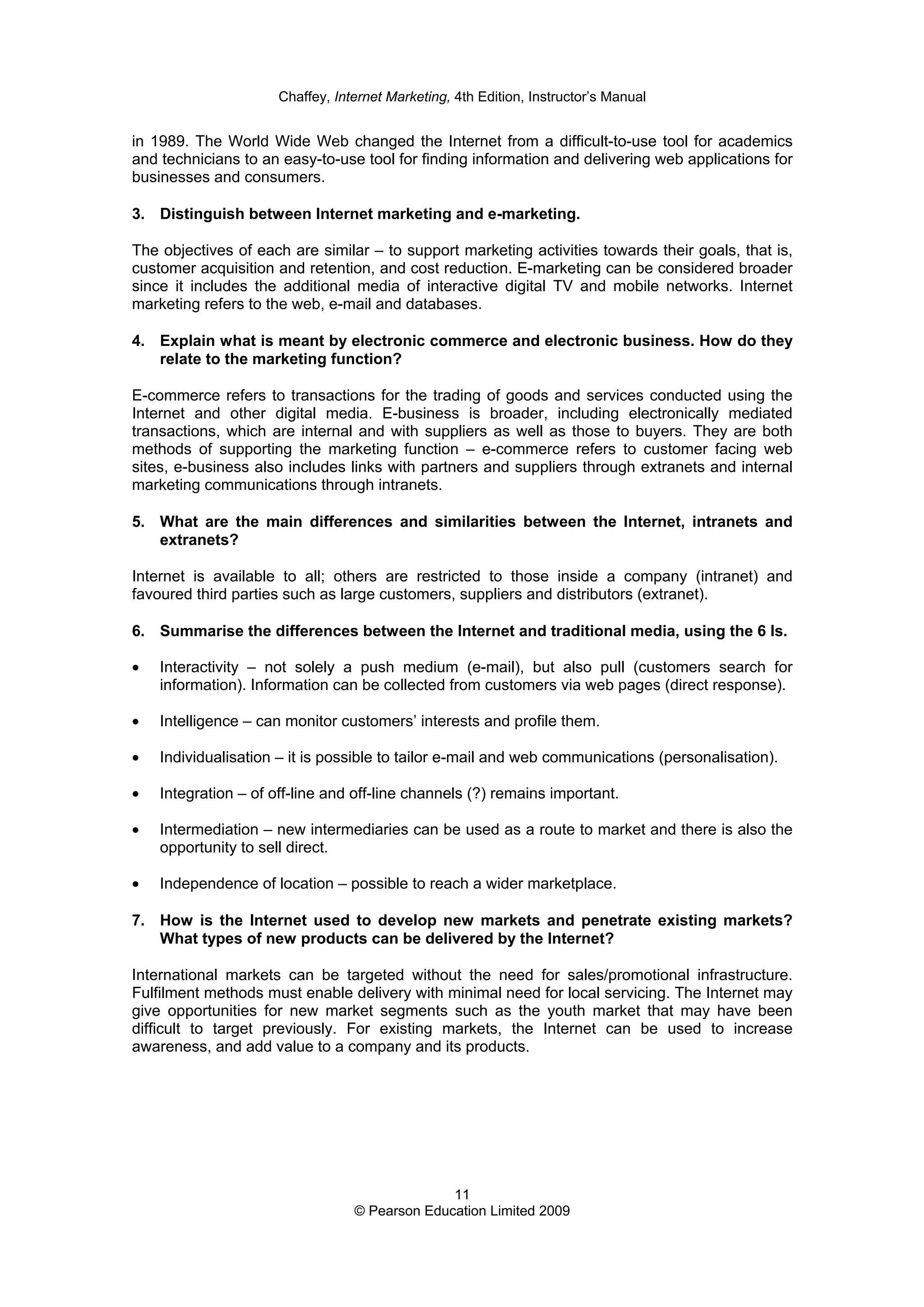 Chaffey, Internet Marketing, 4th Edition, Instructor’s Manual
11
© Pearson Education Limited 2009
in 1989. The World Wide Web changed the Internet from a difficult-to-use tool for academics
and technicians to an easy-to-use tool for finding information and delivering web applications for
businesses and consumers.
3. Distinguish between Internet marketing and e-marketing.
The objectives of each are similar – to support marketing activities towards their goals, that is,
customer acquisition and retention, and cost reduction. E-marketing can be considered broader
since it includes the additional media of interactive digital TV and mobile networks. Internet
marketing refers to the web, e-mail and databases.
4. Explain what is meant by electronic commerce and electronic business. How do they
relate to the marketing function?
E-commerce refers to transactions for the trading of goods and services conducted using the
Internet and other digital media. E-business is broader, including electronically mediated
transactions, which are internal and with suppliers as well as those to buyers. They are both
methods of supporting the marketing function – e-commerce refers to customer facing web
sites, e-business also includes links with partners and suppliers through extranets and internal
marketing communications through intranets.
5. What are the main differences and similarities between the Internet, intranets and
extranets?
Internet is available to all; others are restricted to those inside a company (intranet) and
favoured third parties such as large customers, suppliers and distributors (extranet).
6. Summarise the differences between the Internet and traditional media, using the 6 Is.
• Interactivity – not solely a push medium (e-mail), but also pull (customers search for
information). Information can be collected from customers via web pages (direct response).
• Intelligence – can monitor customers’ interests and profile them.
• Individualisation – it is possible to tailor e-mail and web communications (personalisation).
• Integration – of off-line and off-line channels (?) remains important.
• Intermediation – new intermediaries can be used as a route to market and there is also the
opportunity to sell direct.
• Independence of location – possible to reach a wider marketplace.
7. How is the Internet used to develop new markets and penetrate existing markets?
What types of new products can be delivered by the Internet?
International markets can be targeted without the need for sales/promotional infrastructure.
Fulfilment methods must enable delivery with minimal need for local servicing. The Internet may
give opportunities for new market segments such as the youth market that may have been
difficult to target previously. For existing markets, the Internet can be used to increase
awareness, and add value to a company and its products.
 