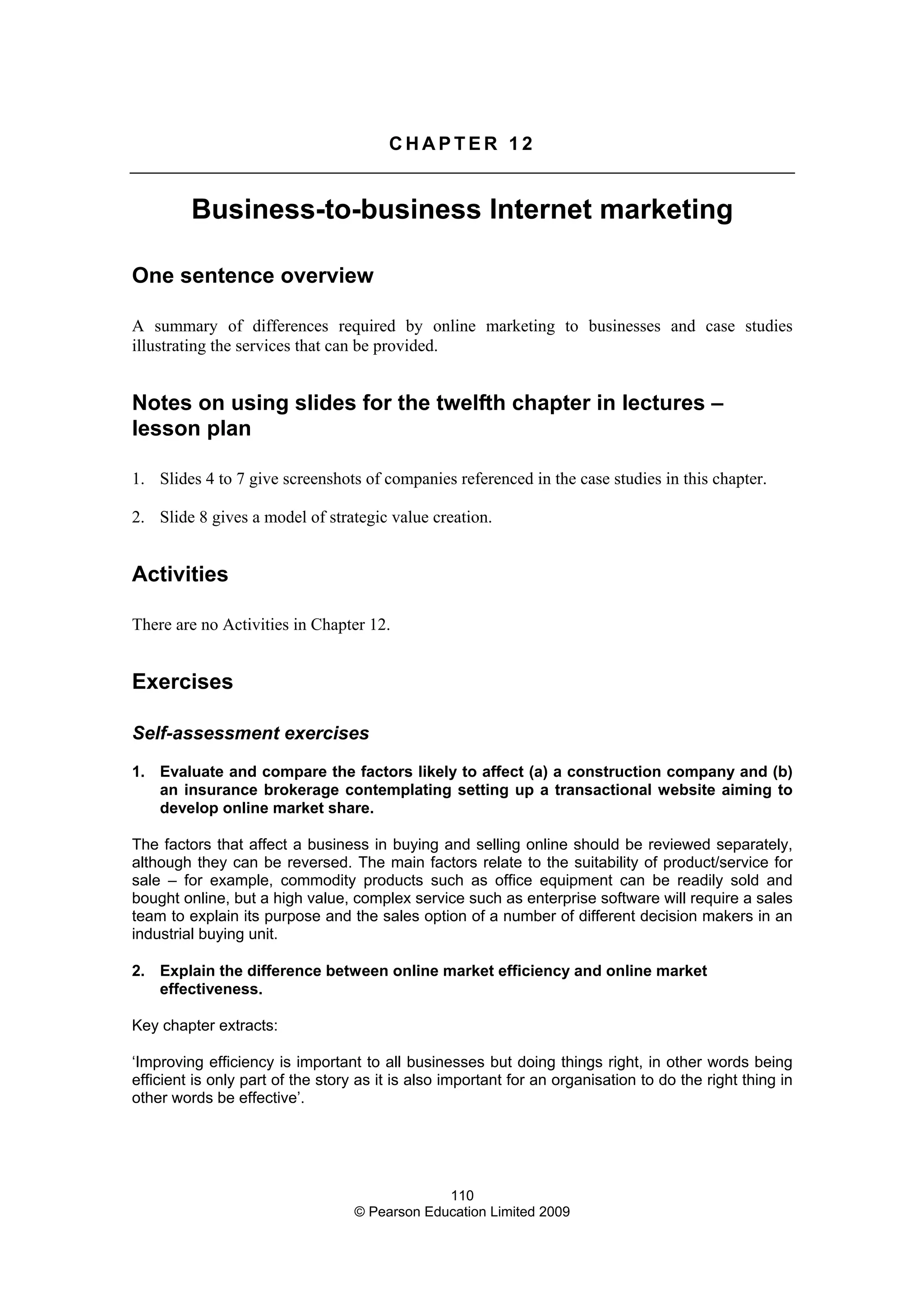 110
© Pearson Education Limited 2009
C H A P T E R 1 2
Business-to-business Internet marketing
One sentence overview
A summary of differences required by online marketing to businesses and case studies
illustrating the services that can be provided.
Notes on using slides for the twelfth chapter in lectures –
lesson plan
1. Slides 4 to 7 give screenshots of companies referenced in the case studies in this chapter.
2. Slide 8 gives a model of strategic value creation.
Activities
There are no Activities in Chapter 12.
Exercises
Self-assessment exercises
1. Evaluate and compare the factors likely to affect (a) a construction company and (b)
an insurance brokerage contemplating setting up a transactional website aiming to
develop online market share.
The factors that affect a business in buying and selling online should be reviewed separately,
although they can be reversed. The main factors relate to the suitability of product/service for
sale – for example, commodity products such as office equipment can be readily sold and
bought online, but a high value, complex service such as enterprise software will require a sales
team to explain its purpose and the sales option of a number of different decision makers in an
industrial buying unit.
2. Explain the difference between online market efficiency and online market
effectiveness.
Key chapter extracts:
‘Improving efficiency is important to all businesses but doing things right, in other words being
efficient is only part of the story as it is also important for an organisation to do the right thing in
other words be effective’.
 