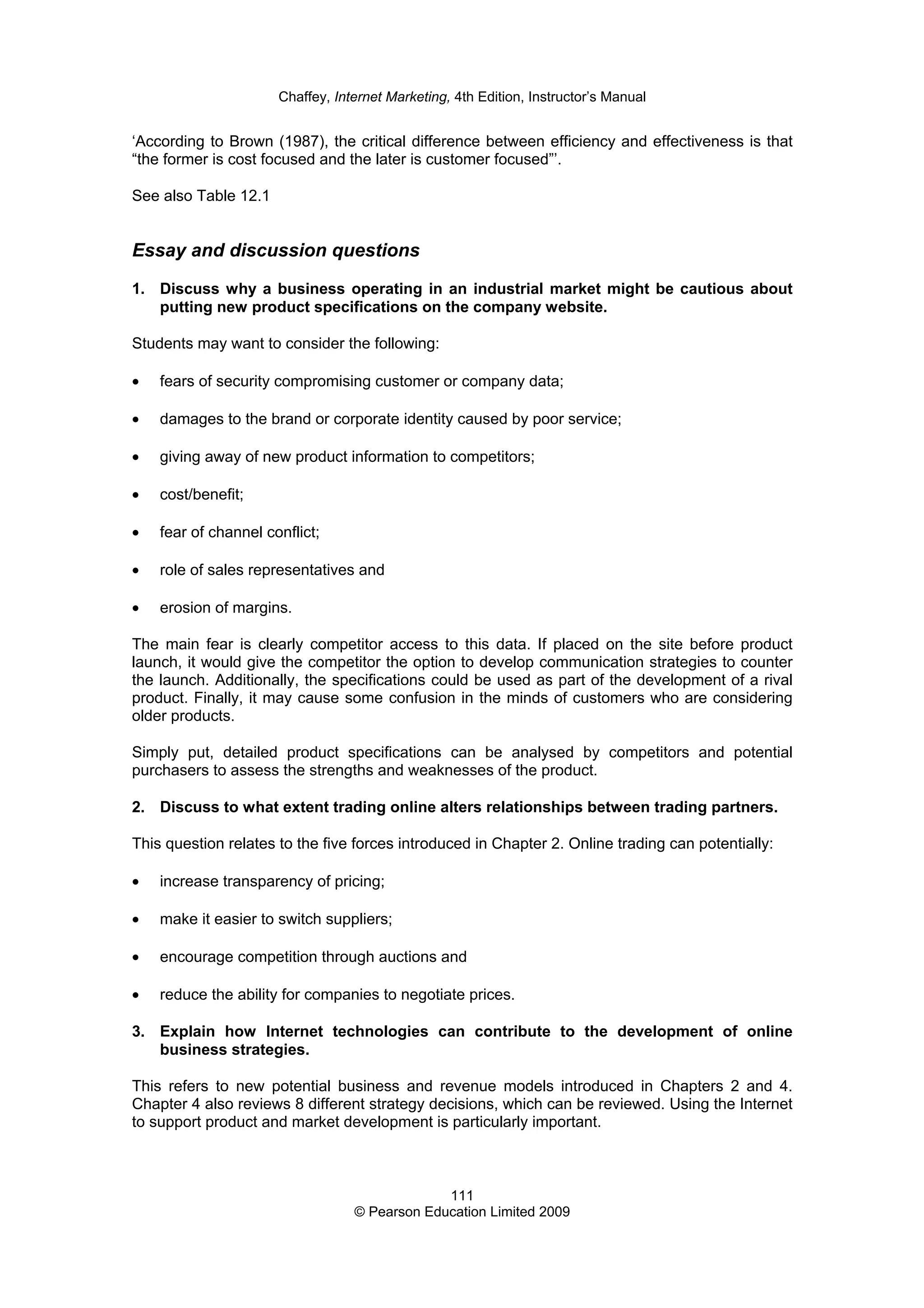 Chaffey, Internet Marketing, 4th Edition, Instructor’s Manual
111
© Pearson Education Limited 2009
‘According to Brown (1987), the critical difference between efficiency and effectiveness is that
“the former is cost focused and the later is customer focused”’.
See also Table 12.1
Essay and discussion questions
1. Discuss why a business operating in an industrial market might be cautious about
putting new product specifications on the company website.
Students may want to consider the following:
• fears of security compromising customer or company data;
• damages to the brand or corporate identity caused by poor service;
• giving away of new product information to competitors;
• cost/benefit;
• fear of channel conflict;
• role of sales representatives and
• erosion of margins.
The main fear is clearly competitor access to this data. If placed on the site before product
launch, it would give the competitor the option to develop communication strategies to counter
the launch. Additionally, the specifications could be used as part of the development of a rival
product. Finally, it may cause some confusion in the minds of customers who are considering
older products.
Simply put, detailed product specifications can be analysed by competitors and potential
purchasers to assess the strengths and weaknesses of the product.
2. Discuss to what extent trading online alters relationships between trading partners.
This question relates to the five forces introduced in Chapter 2. Online trading can potentially:
• increase transparency of pricing;
• make it easier to switch suppliers;
• encourage competition through auctions and
• reduce the ability for companies to negotiate prices.
3. Explain how Internet technologies can contribute to the development of online
business strategies.
This refers to new potential business and revenue models introduced in Chapters 2 and 4.
Chapter 4 also reviews 8 different strategy decisions, which can be reviewed. Using the Internet
to support product and market development is particularly important.
 