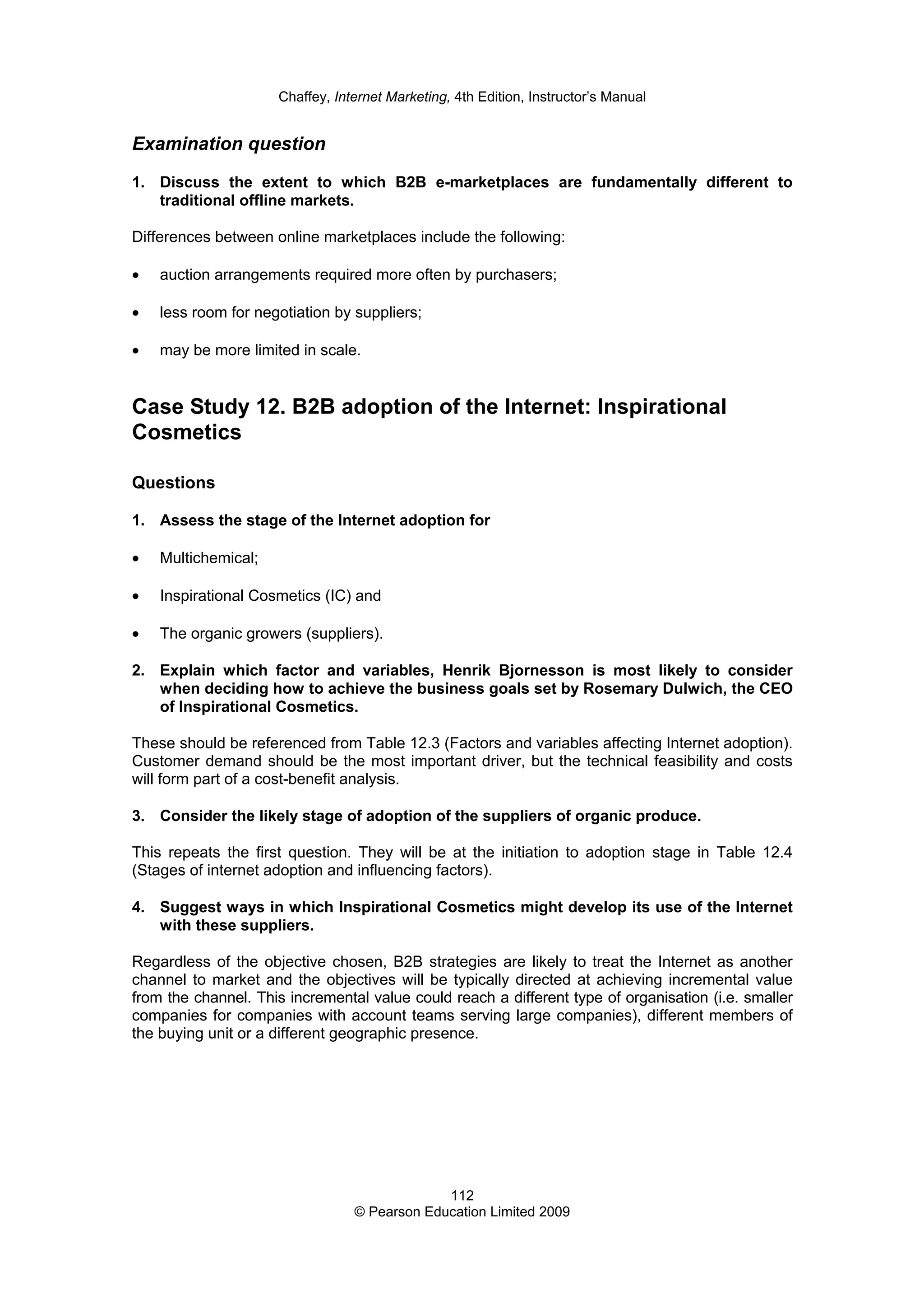 Chaffey, Internet Marketing, 4th Edition, Instructor’s Manual
112
© Pearson Education Limited 2009
Examination question
1. Discuss the extent to which B2B e-marketplaces are fundamentally different to
traditional offline markets.
Differences between online marketplaces include the following:
• auction arrangements required more often by purchasers;
• less room for negotiation by suppliers;
• may be more limited in scale.
Case Study 12. B2B adoption of the Internet: Inspirational
Cosmetics
Questions
1. Assess the stage of the Internet adoption for
• Multichemical;
• Inspirational Cosmetics (IC) and
• The organic growers (suppliers).
2. Explain which factor and variables, Henrik Bjornesson is most likely to consider
when deciding how to achieve the business goals set by Rosemary Dulwich, the CEO
of Inspirational Cosmetics.
These should be referenced from Table 12.3 (Factors and variables affecting Internet adoption).
Customer demand should be the most important driver, but the technical feasibility and costs
will form part of a cost-benefit analysis.
3. Consider the likely stage of adoption of the suppliers of organic produce.
This repeats the first question. They will be at the initiation to adoption stage in Table 12.4
(Stages of internet adoption and influencing factors).
4. Suggest ways in which Inspirational Cosmetics might develop its use of the Internet
with these suppliers.
Regardless of the objective chosen, B2B strategies are likely to treat the Internet as another
channel to market and the objectives will be typically directed at achieving incremental value
from the channel. This incremental value could reach a different type of organisation (i.e. smaller
companies for companies with account teams serving large companies), different members of
the buying unit or a different geographic presence.
 